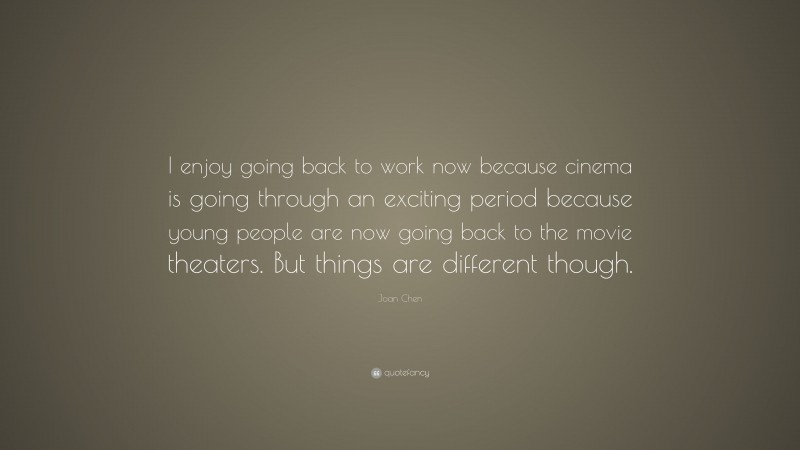 Joan Chen Quote: “I enjoy going back to work now because cinema is going through an exciting period because young people are now going back to the movie theaters. But things are different though.”