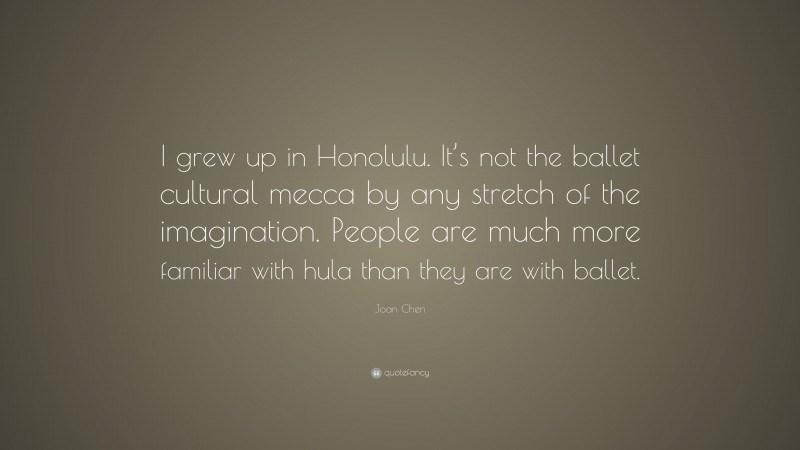 Joan Chen Quote: “I grew up in Honolulu. It’s not the ballet cultural mecca by any stretch of the imagination. People are much more familiar with hula than they are with ballet.”