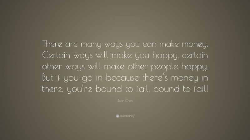 Joan Chen Quote: “There are many ways you can make money. Certain ways will make you happy, certain other ways will make other people happy. But if you go in because there’s money in there, you’re bound to fail, bound to fail!”