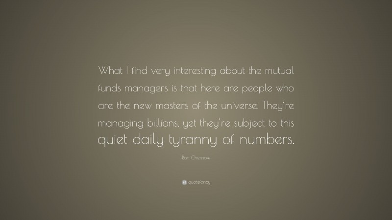 Ron Chernow Quote: “What I find very interesting about the mutual funds managers is that here are people who are the new masters of the universe. They’re managing billions, yet they’re subject to this quiet daily tyranny of numbers.”