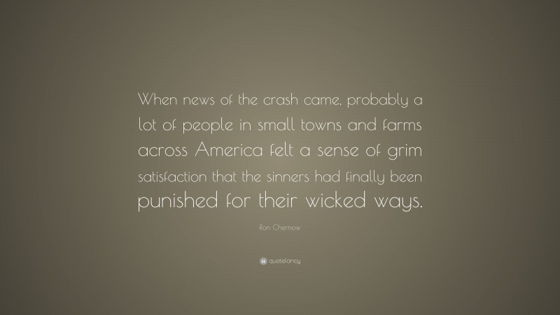 Ron Chernow Quote: “When news of the crash came, probably a lot of people in small towns and farms across America felt a sense of grim satisfaction that the sinners had finally been punished for their wicked ways.”