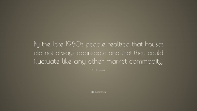 Ron Chernow Quote: “By the late 1980s people realized that houses did not always appreciate and that they could fluctuate like any other market commodity.”