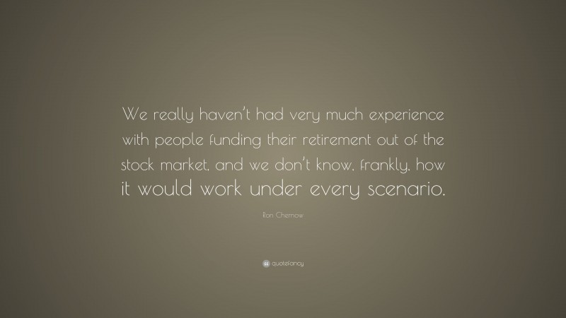 Ron Chernow Quote: “We really haven’t had very much experience with people funding their retirement out of the stock market, and we don’t know, frankly, how it would work under every scenario.”
