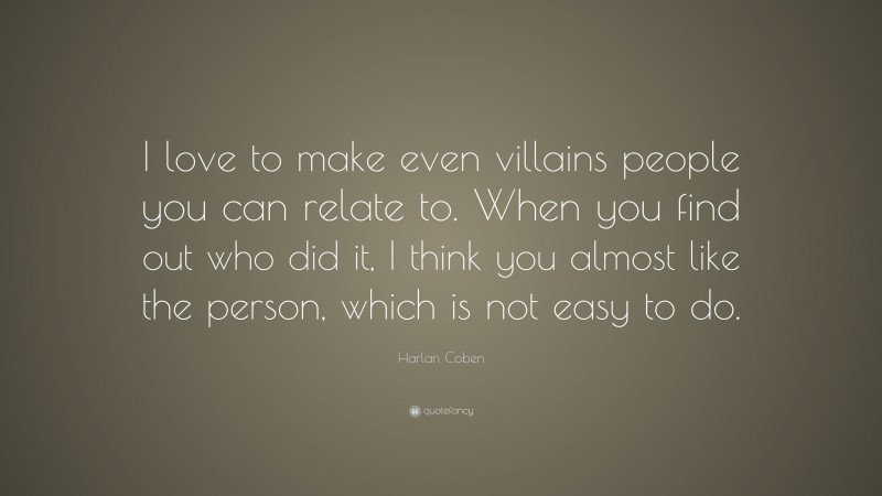 Harlan Coben Quote: “I love to make even villains people you can relate to. When you find out who did it, I think you almost like the person, which is not easy to do.”