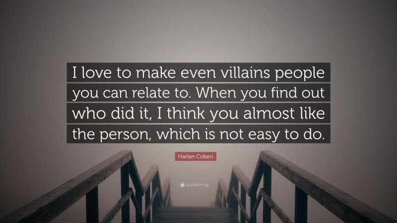 Harlan Coben Quote: “I love to make even villains people you can relate to. When you find out who did it, I think you almost like the person, which is not easy to do.”