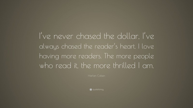 Harlan Coben Quote: “I’ve never chased the dollar, I’ve always chased the reader’s heart. I love having more readers. The more people who read it, the more thrilled I am.”