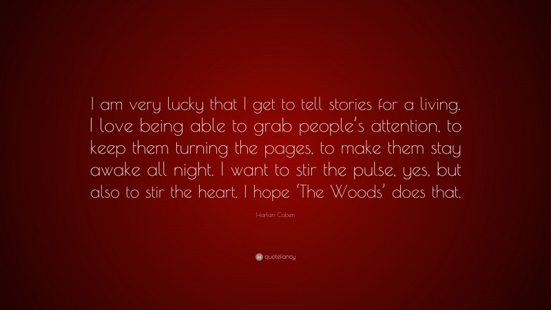 Harlan Coben Quote: “I am very lucky that I get to tell stories for a living. I love being able to grab people’s attention, to keep them turning the pages, to make them stay awake all night. I want to stir the pulse, yes, but also to stir the heart. I hope ‘The Woods’ does that.”
