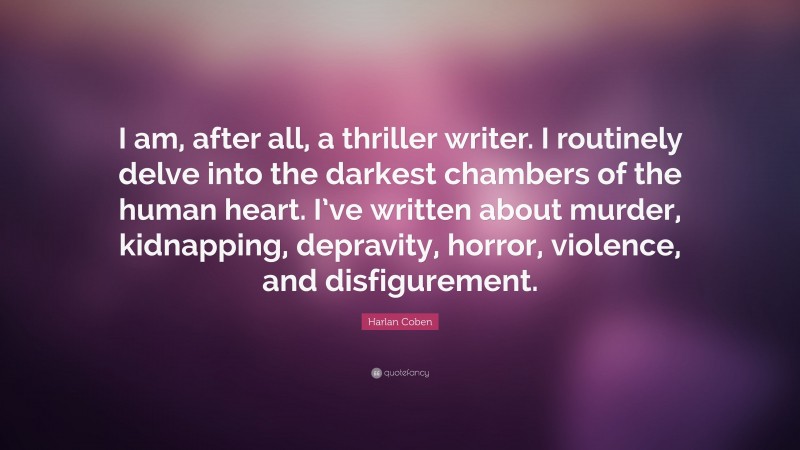 Harlan Coben Quote: “I am, after all, a thriller writer. I routinely delve into the darkest chambers of the human heart. I’ve written about murder, kidnapping, depravity, horror, violence, and disfigurement.”