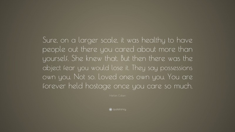 Harlan Coben Quote: “Sure, on a larger scale, it was healthy to have people out there you cared about more than yourself. She knew that. But then there was the abject fear you would lose it. They say possessions own you. Not so. Loved ones own you. You are forever held hostage once you care so much.”