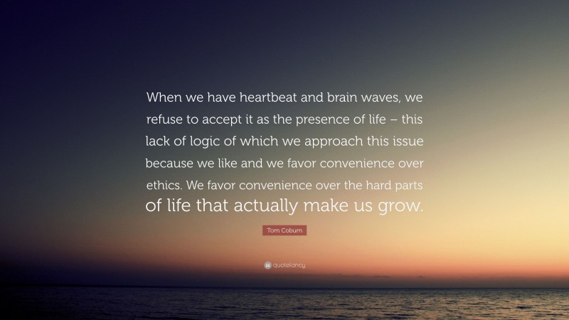 Tom Coburn Quote: “When we have heartbeat and brain waves, we refuse to accept it as the presence of life – this lack of logic of which we approach this issue because we like and we favor convenience over ethics. We favor convenience over the hard parts of life that actually make us grow.”