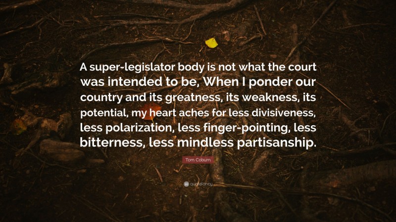 Tom Coburn Quote: “A super-legislator body is not what the court was intended to be, When I ponder our country and its greatness, its weakness, its potential, my heart aches for less divisiveness, less polarization, less finger-pointing, less bitterness, less mindless partisanship.”
