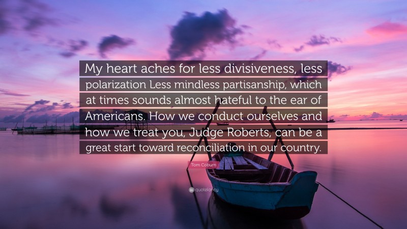 Tom Coburn Quote: “My heart aches for less divisiveness, less polarization Less mindless partisanship, which at times sounds almost hateful to the ear of Americans. How we conduct ourselves and how we treat you, Judge Roberts, can be a great start toward reconciliation in our country.”