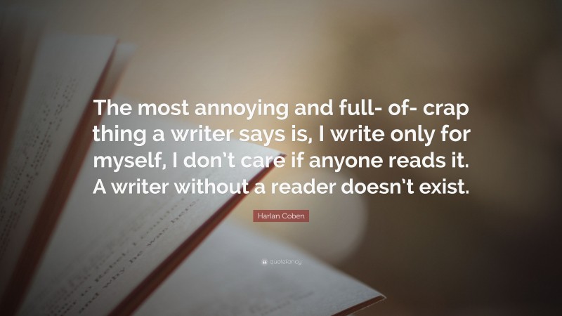 Harlan Coben Quote: “The most annoying and full- of- crap thing a writer says is, I write only for myself, I don’t care if anyone reads it. A writer without a reader doesn’t exist.”
