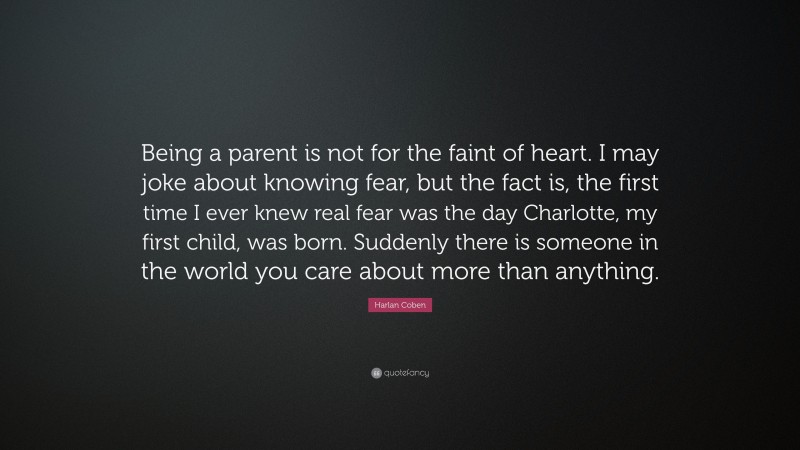 Harlan Coben Quote: “Being a parent is not for the faint of heart. I may joke about knowing fear, but the fact is, the first time I ever knew real fear was the day Charlotte, my first child, was born. Suddenly there is someone in the world you care about more than anything.”