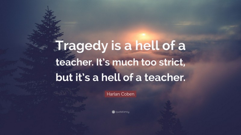 Harlan Coben Quote: “Tragedy is a hell of a teacher. It’s much too strict, but it’s a hell of a teacher.”