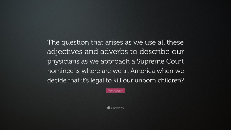 Tom Coburn Quote: “The question that arises as we use all these adjectives and adverbs to describe our physicians as we approach a Supreme Court nominee is where are we in America when we decide that it’s legal to kill our unborn children?”