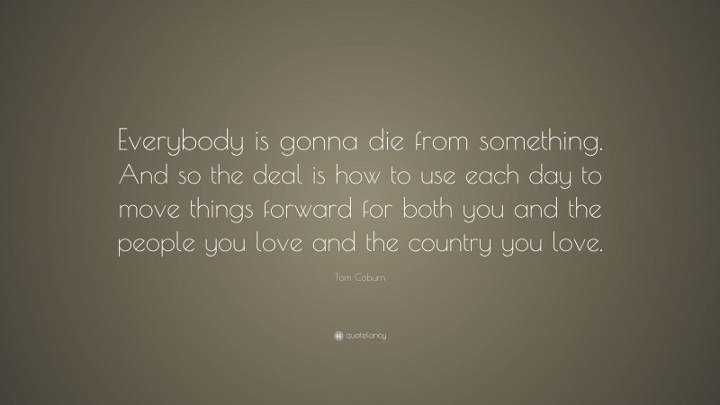 Tom Coburn Quote: “Everybody is gonna die from something. And so the deal is how to use each day to move things forward for both you and the people you love and the country you love.”