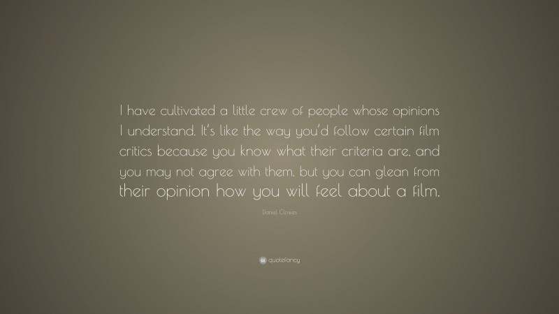 Daniel Clowes Quote: “I have cultivated a little crew of people whose opinions I understand. It’s like the way you’d follow certain film critics because you know what their criteria are, and you may not agree with them, but you can glean from their opinion how you will feel about a film.”
