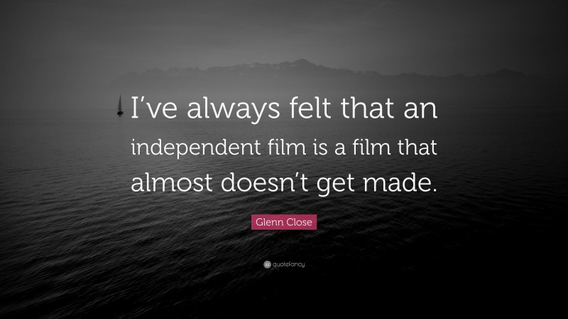 Glenn Close Quote: “I’ve always felt that an independent film is a film that almost doesn’t get made.”