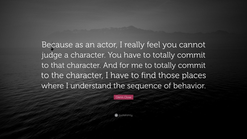 Glenn Close Quote: “Because as an actor, I really feel you cannot judge a character. You have to totally commit to that character. And for me to totally commit to the character, I have to find those places where I understand the sequence of behavior.”