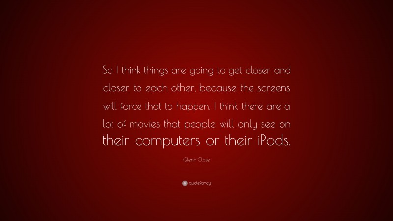 Glenn Close Quote: “So I think things are going to get closer and closer to each other, because the screens will force that to happen. I think there are a lot of movies that people will only see on their computers or their iPods.”