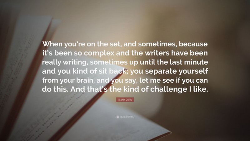 Glenn Close Quote: “When you’re on the set, and sometimes, because it’s been so complex and the writers have been really writing, sometimes up until the last minute and you kind of sit back; you separate yourself from your brain, and you say, let me see if you can do this. And that’s the kind of challenge I like.”