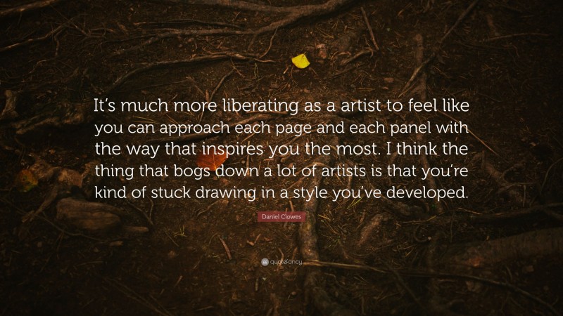 Daniel Clowes Quote: “It’s much more liberating as a artist to feel like you can approach each page and each panel with the way that inspires you the most. I think the thing that bogs down a lot of artists is that you’re kind of stuck drawing in a style you’ve developed.”