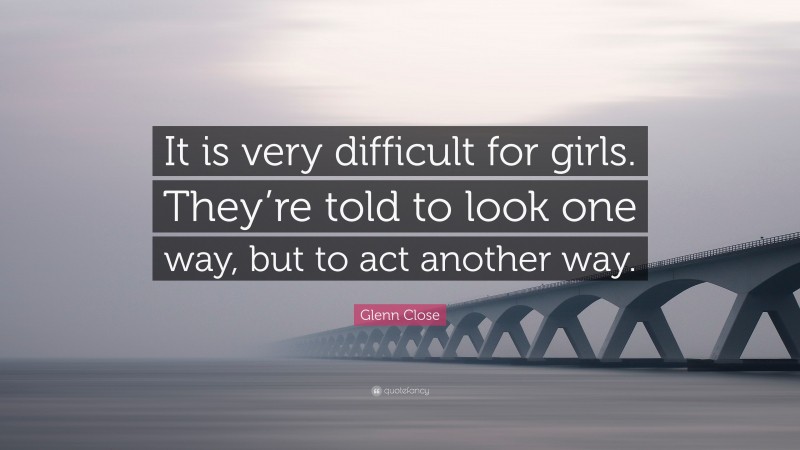 Glenn Close Quote: “It is very difficult for girls. They’re told to look one way, but to act another way.”