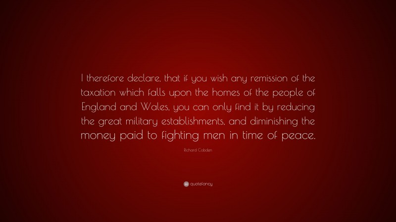Richard Cobden Quote: “I therefore declare, that if you wish any remission of the taxation which falls upon the homes of the people of England and Wales, you can only find it by reducing the great military establishments, and diminishing the money paid to fighting men in time of peace.”