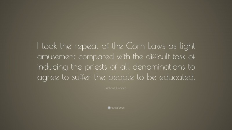 Richard Cobden Quote: “I took the repeal of the Corn Laws as light amusement compared with the difficult task of inducing the priests of all denominations to agree to suffer the people to be educated.”