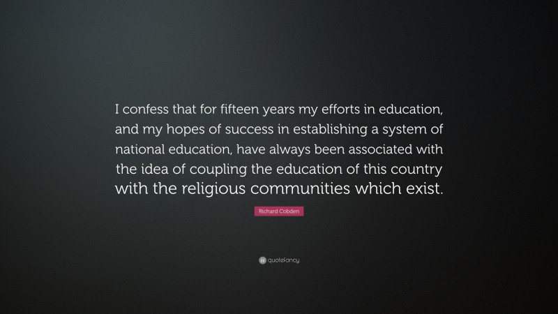 Richard Cobden Quote: “I confess that for fifteen years my efforts in education, and my hopes of success in establishing a system of national education, have always been associated with the idea of coupling the education of this country with the religious communities which exist.”