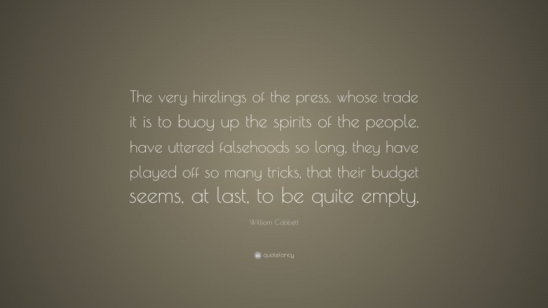 William Cobbett Quote: “The very hirelings of the press, whose trade it is to buoy up the spirits of the people. have uttered falsehoods so long, they have played off so many tricks, that their budget seems, at last, to be quite empty.”