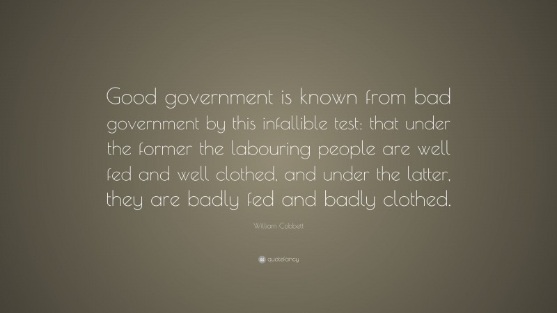 William Cobbett Quote: “Good government is known from bad government by this infallible test: that under the former the labouring people are well fed and well clothed, and under the latter, they are badly fed and badly clothed.”