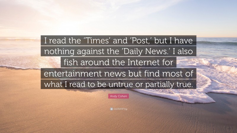 Andy Cohen Quote: “I read the ‘Times’ and ‘Post,’ but I have nothing against the ‘Daily News.’ I also fish around the Internet for entertainment news but find most of what I read to be untrue or partially true.”
