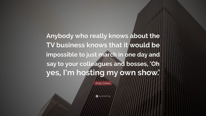 Andy Cohen Quote: “Anybody who really knows about the TV business knows that it would be impossible to just march in one day and say to your colleagues and bosses, ‘Oh yes, I’m hosting my own show.’”