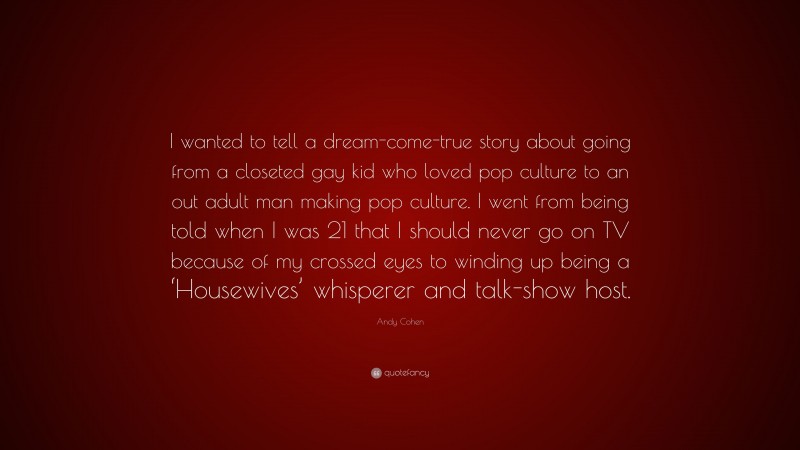 Andy Cohen Quote: “I wanted to tell a dream-come-true story about going from a closeted gay kid who loved pop culture to an out adult man making pop culture. I went from being told when I was 21 that I should never go on TV because of my crossed eyes to winding up being a ‘Housewives’ whisperer and talk-show host.”