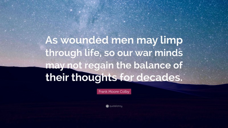 Frank Moore Colby Quote: “As wounded men may limp through life, so our war minds may not regain the balance of their thoughts for decades.”