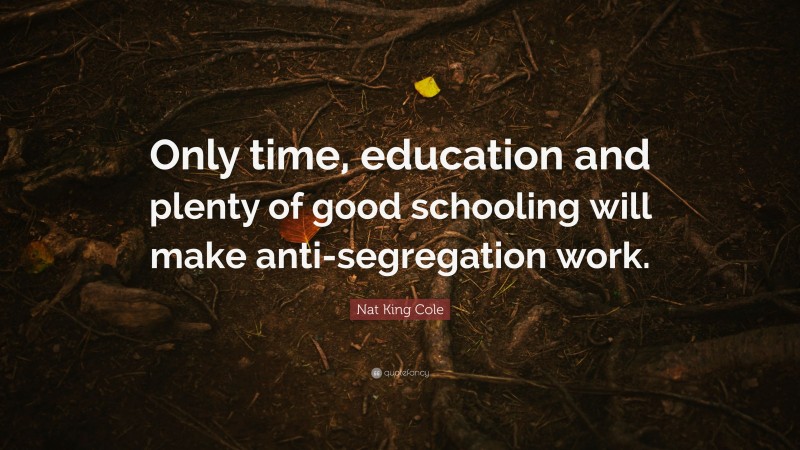Nat King Cole Quote: “Only time, education and plenty of good schooling will make anti-segregation work.”