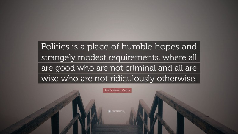 Frank Moore Colby Quote: “Politics is a place of humble hopes and strangely modest requirements, where all are good who are not criminal and all are wise who are not ridiculously otherwise.”