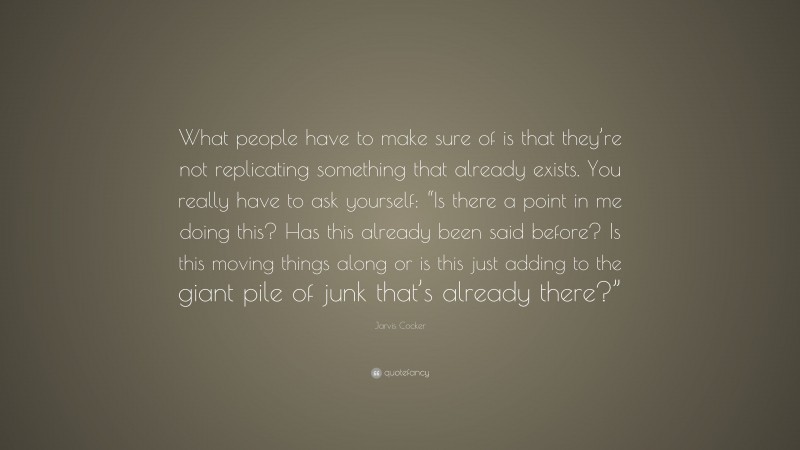 Jarvis Cocker Quote: “What people have to make sure of is that they’re not replicating something that already exists. You really have to ask yourself: “Is there a point in me doing this? Has this already been said before? Is this moving things along or is this just adding to the giant pile of junk that’s already there?””