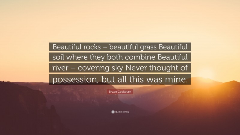 Bruce Cockburn Quote: “Beautiful rocks – beautiful grass Beautiful soil where they both combine Beautiful river – covering sky Never thought of possession, but all this was mine.”