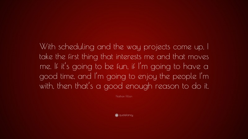 Nathan Fillion Quote: “With scheduling and the way projects come up, I take the first thing that interests me and that moves me. If it’s going to be fun, if I’m going to have a good time, and I’m going to enjoy the people I’m with, then that’s a good enough reason to do it.”