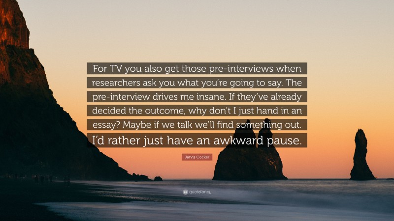 Jarvis Cocker Quote: “For TV you also get those pre-interviews when researchers ask you what you’re going to say. The pre-interview drives me insane. If they’ve already decided the outcome, why don’t I just hand in an essay? Maybe if we talk we’ll find something out. I’d rather just have an awkward pause.”