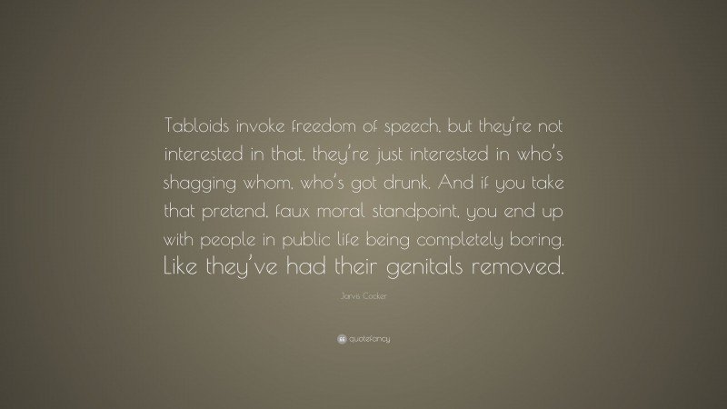 Jarvis Cocker Quote: “Tabloids invoke freedom of speech, but they’re not interested in that, they’re just interested in who’s shagging whom, who’s got drunk. And if you take that pretend, faux moral standpoint, you end up with people in public life being completely boring. Like they’ve had their genitals removed.”