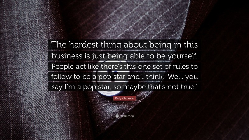 Kelly Clarkson Quote: “The hardest thing about being in this business is just being able to be yourself. People act like there’s this one set of rules to follow to be a pop star and I think, ‘Well, you say I’m a pop star, so maybe that’s not true.’”