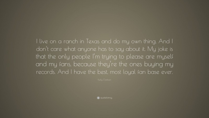 Kelly Clarkson Quote: “I live on a ranch in Texas and do my own thing. And I don’t care what anyone has to say about it. My joke is that the only people I’m trying to please are myself and my fans, because they’re the ones buying my records. And I have the best, most loyal fan base ever.”