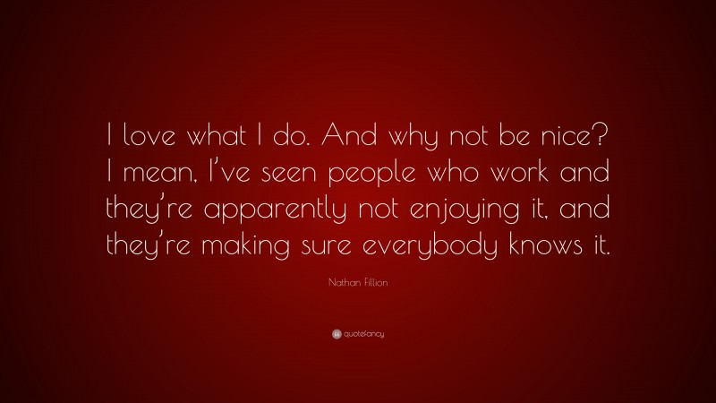 Nathan Fillion Quote: “I love what I do. And why not be nice? I mean, I’ve seen people who work and they’re apparently not enjoying it, and they’re making sure everybody knows it.”