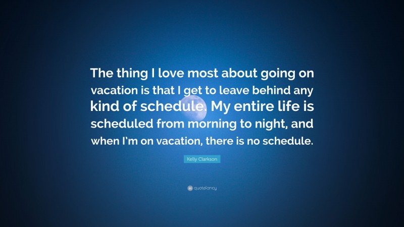 Kelly Clarkson Quote: “The thing I love most about going on vacation is that I get to leave behind any kind of schedule. My entire life is scheduled from morning to night, and when I’m on vacation, there is no schedule.”
