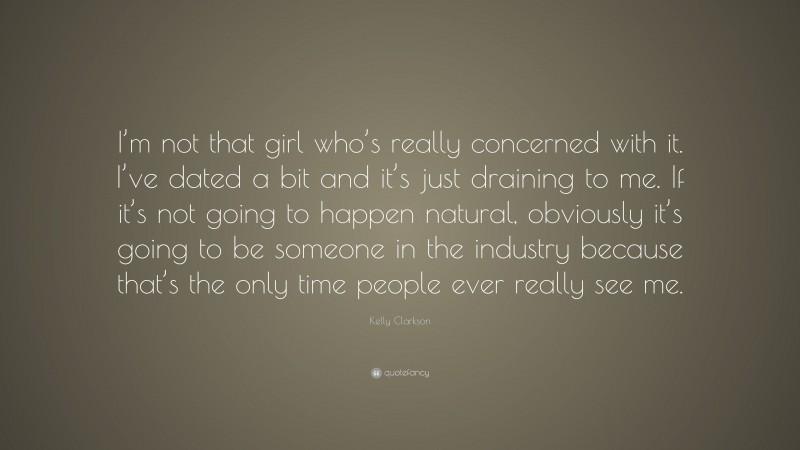 Kelly Clarkson Quote: “I’m not that girl who’s really concerned with it. I’ve dated a bit and it’s just draining to me. If it’s not going to happen natural, obviously it’s going to be someone in the industry because that’s the only time people ever really see me.”