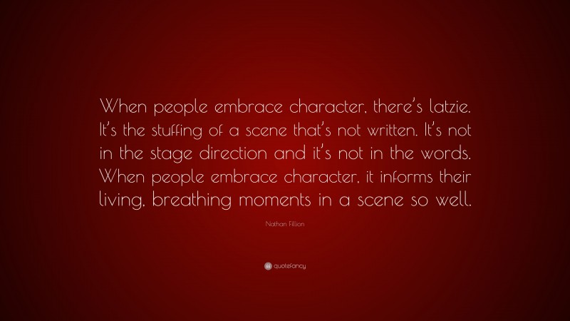 Nathan Fillion Quote: “When people embrace character, there’s latzie. It’s the stuffing of a scene that’s not written. It’s not in the stage direction and it’s not in the words. When people embrace character, it informs their living, breathing moments in a scene so well.”